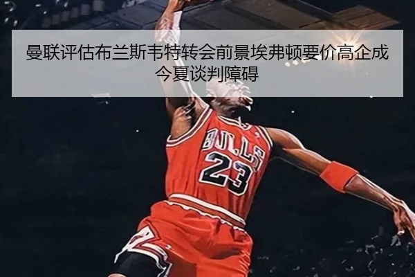 曼联评估布兰斯韦特转会前景埃弗顿要价高企成今夏谈判障碍