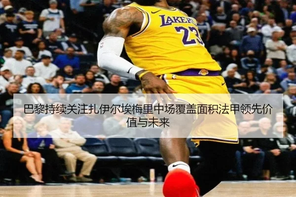 巴黎持续关注扎伊尔埃梅里中场覆盖面积法甲领先价值与未来