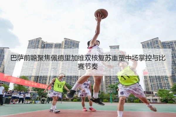 巴萨前瞻聚焦佩德里加维双核复苏重塑中场掌控与比赛节奏