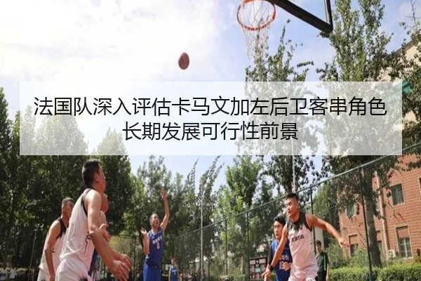 法国队深入评估卡马文加左后卫客串角色长期发展可行性前景