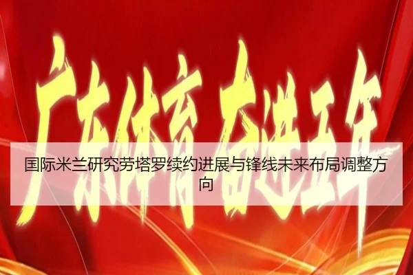 国际米兰研究劳塔罗续约进展与锋线未来布局调整方向