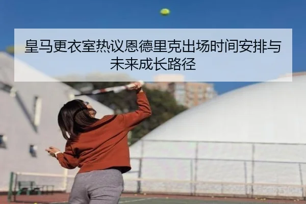 皇马更衣室热议恩德里克出场时间安排与未来成长路径