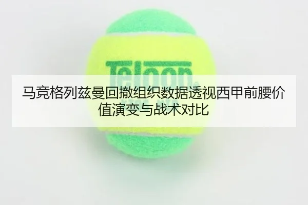 马竞格列兹曼回撤组织数据透视西甲前腰价值演变与战术对比