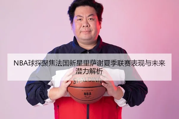 NBA球探聚焦法国新星里萨谢夏季联赛表现与未来潜力解析