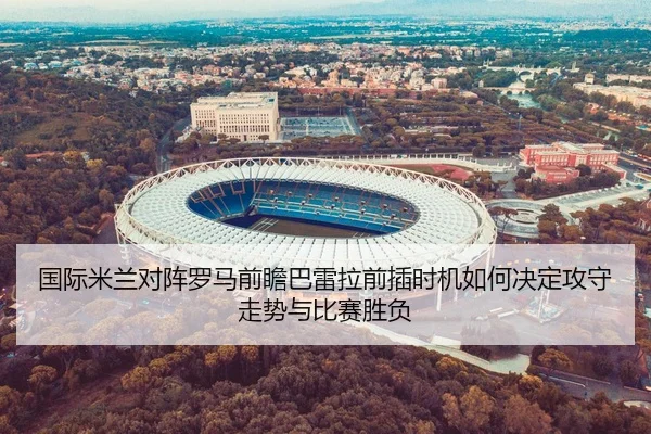 国际米兰对阵罗马前瞻巴雷拉前插时机如何决定攻守走势与比赛胜负